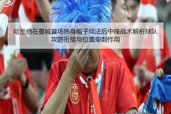 哈兰德在曼城首场热身帽子戏法后中锋战术解析球队攻防衔接与位置牵制作用