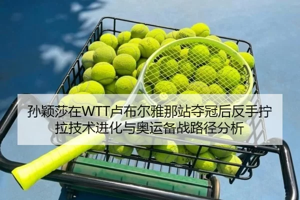 孙颖莎在WTT卢布尔雅那站夺冠后反手拧拉技术进化与奥运备战路径分析