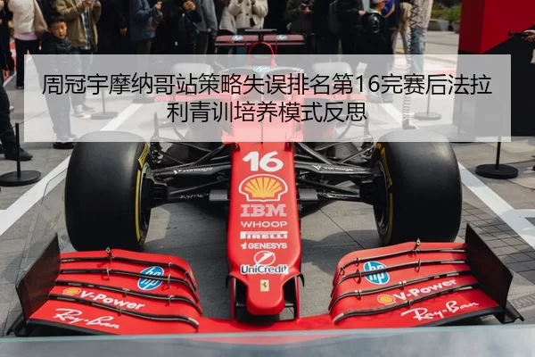 周冠宇摩纳哥站策略失误排名第16完赛后法拉利青训培养模式反思