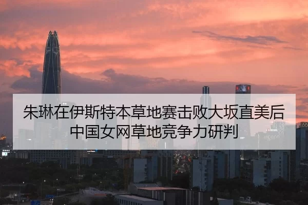 朱琳在伊斯特本草地赛击败大坂直美后中国女网草地竞争力研判