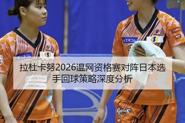 拉杜卡努2026温网资格赛对阵日本选手回球策略深度分析