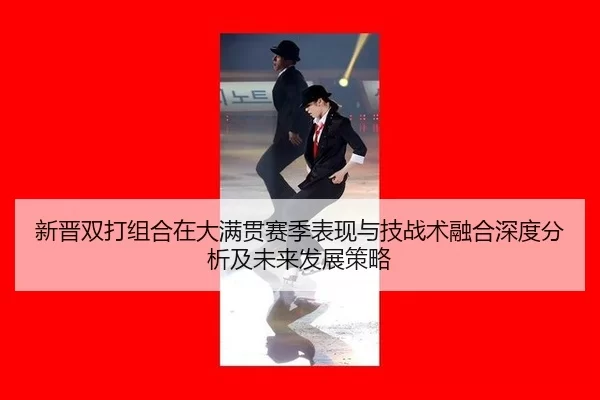 新晋双打组合在大满贯赛季表现与技战术融合深度分析及未来发展策略