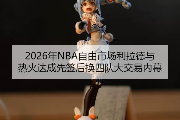 2026年NBA自由市场利拉德与热火达成先签后换四队大交易内幕