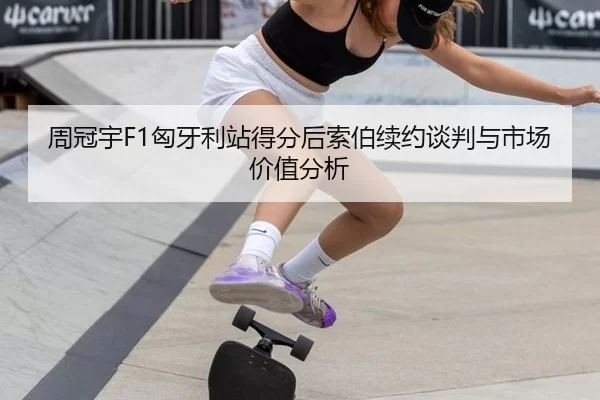 周冠宇F1匈牙利站得分后索伯续约谈判与市场价值分析