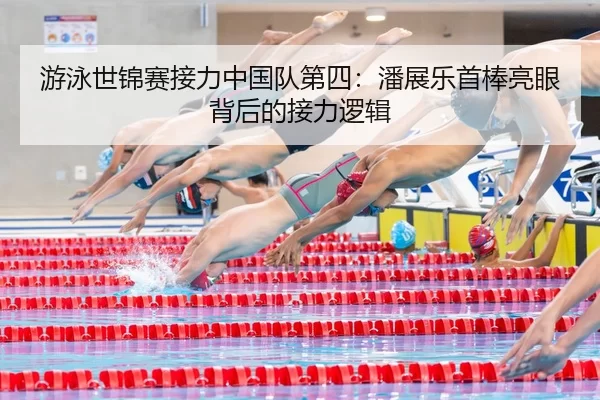 游泳世锦赛接力中国队第四：潘展乐首棒亮眼背后的接力逻辑